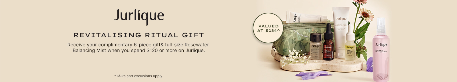 Jurlique Revitalising ritual gift. Receive your complimentary 6-piece gift & full-size Rosewater Balancing Mist when you spend $120 or more on Jurlique. Valued at $154. T&Cs and exclusions apply.