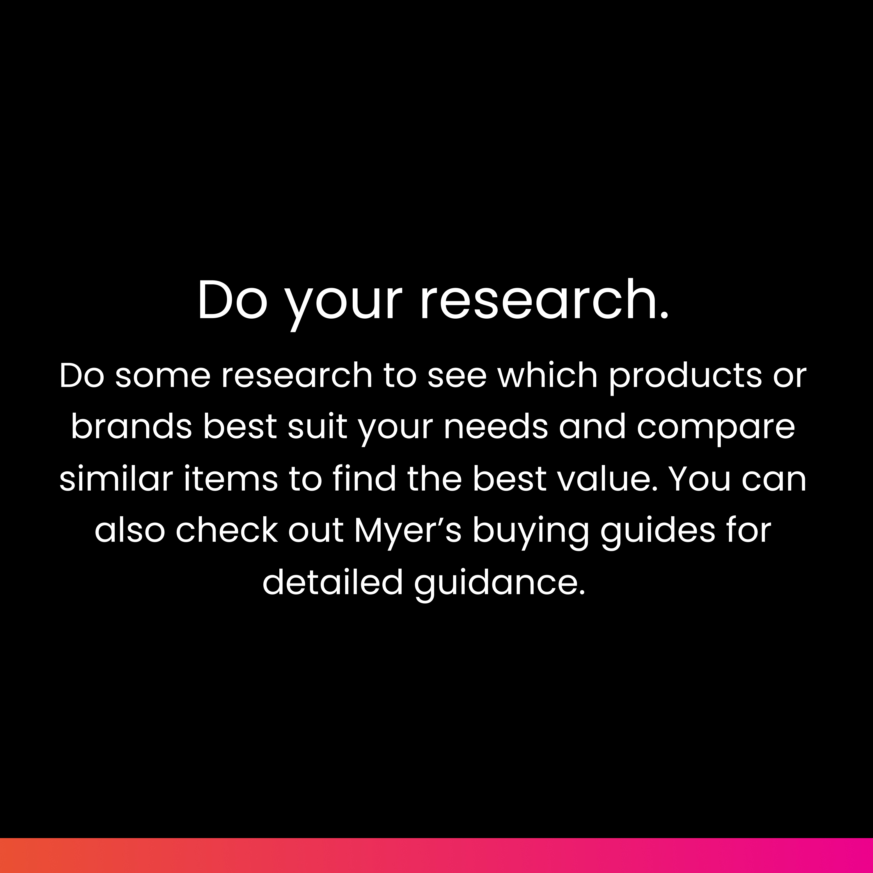 Do your research: Do some research to see which products or brands best suit your needs and compare similar items to find the best value. You can also check out Myer’s buying guides for detailed guidance.