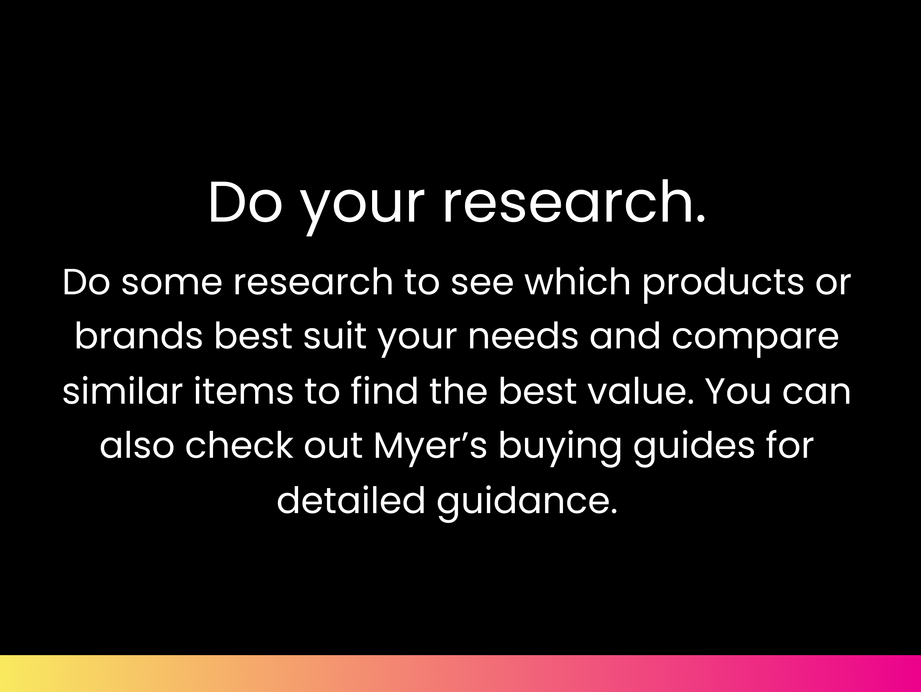 Do your research. Do some research to see which products or brands best suit your needs and compare similar items to find the best value. You can also check out Myer’s buying guides for detailed guidance.