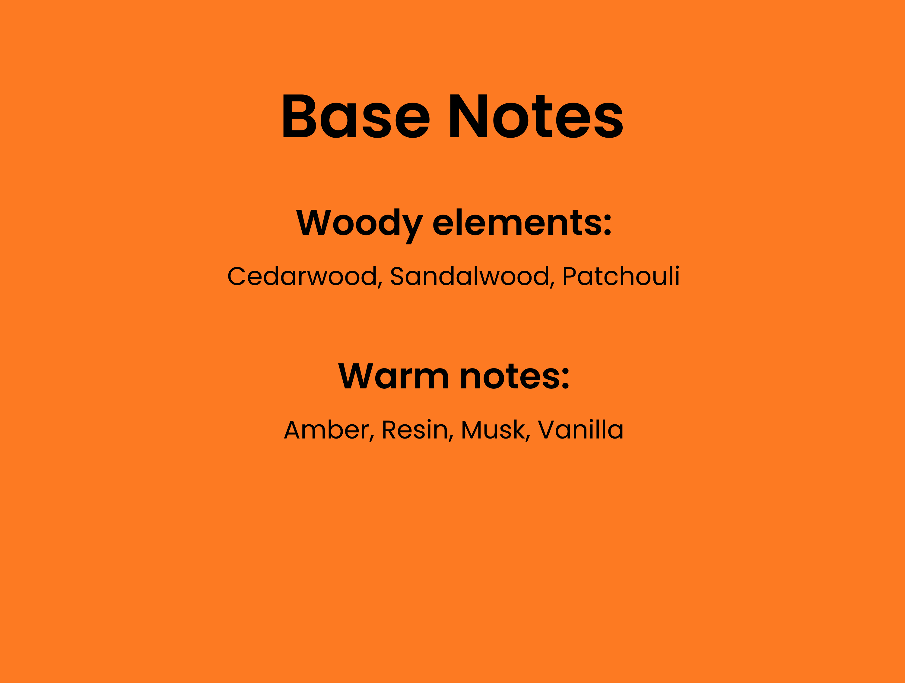 Base Notes. Woody elements: cedarwood, sandalwood, patchouli. Warm notes: Amber, resin, musk, vanilla