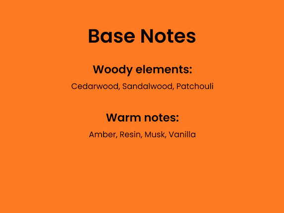 Base Notes. Woody elements: cedarwood, sandalwood, patchouli. Warm notes: Amber, resin, musk, vanilla