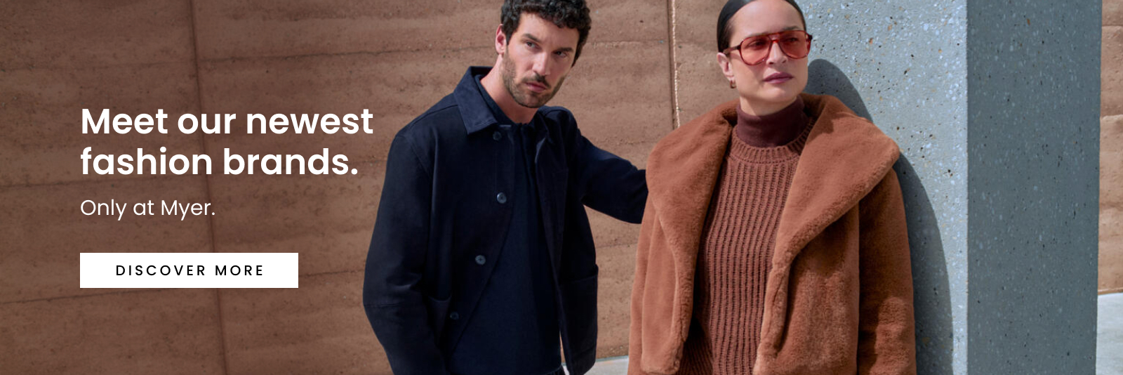 Meet Our Newest Fashion Brands. Only at Myer. Click here to discover more.
