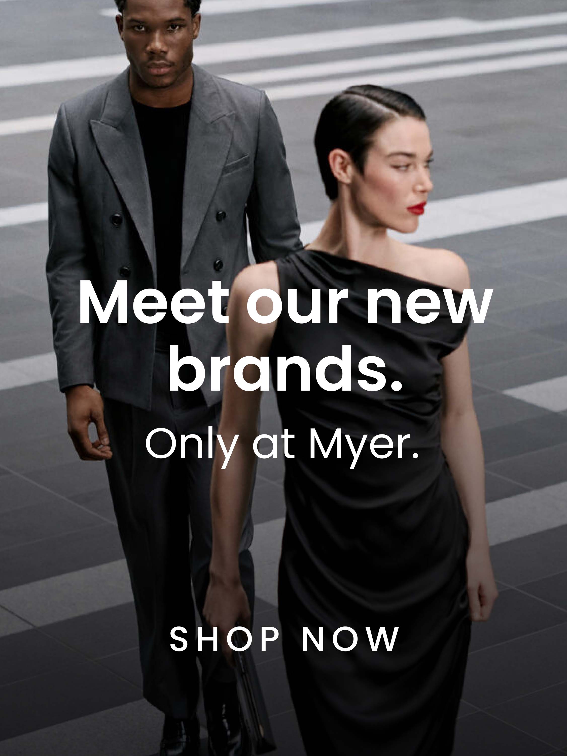 Meet Our New Brands. Only at Myer. Shop Now.
