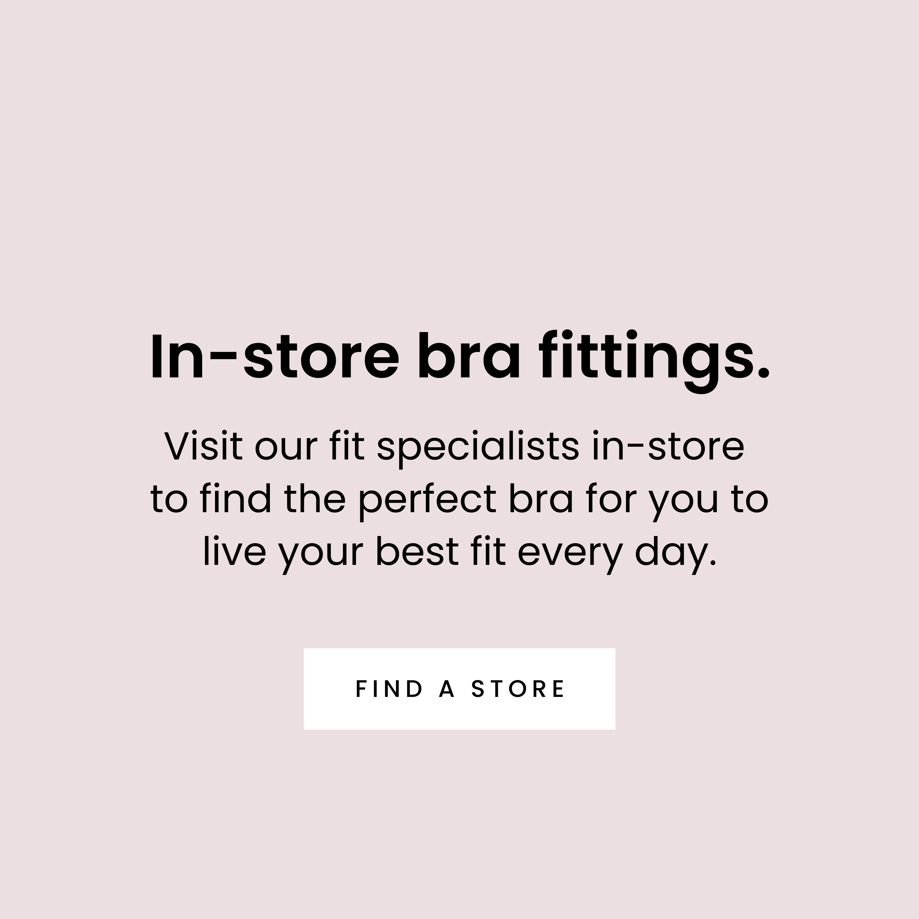 In-store bra fittings. Visit our fit specialists in-store  to find the perfect bra for you to live your best fit every day. - FIND A STORE