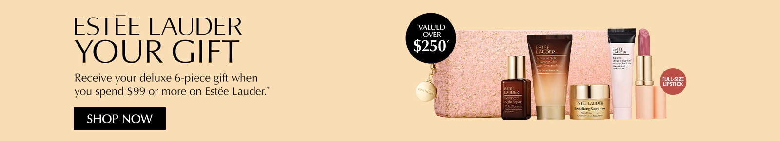 Receive your deluxe Estée Lauder 6-piece Gift when you spend $99 or more on Estée Lauder. Gift valued at over $250. Click here to shop now.