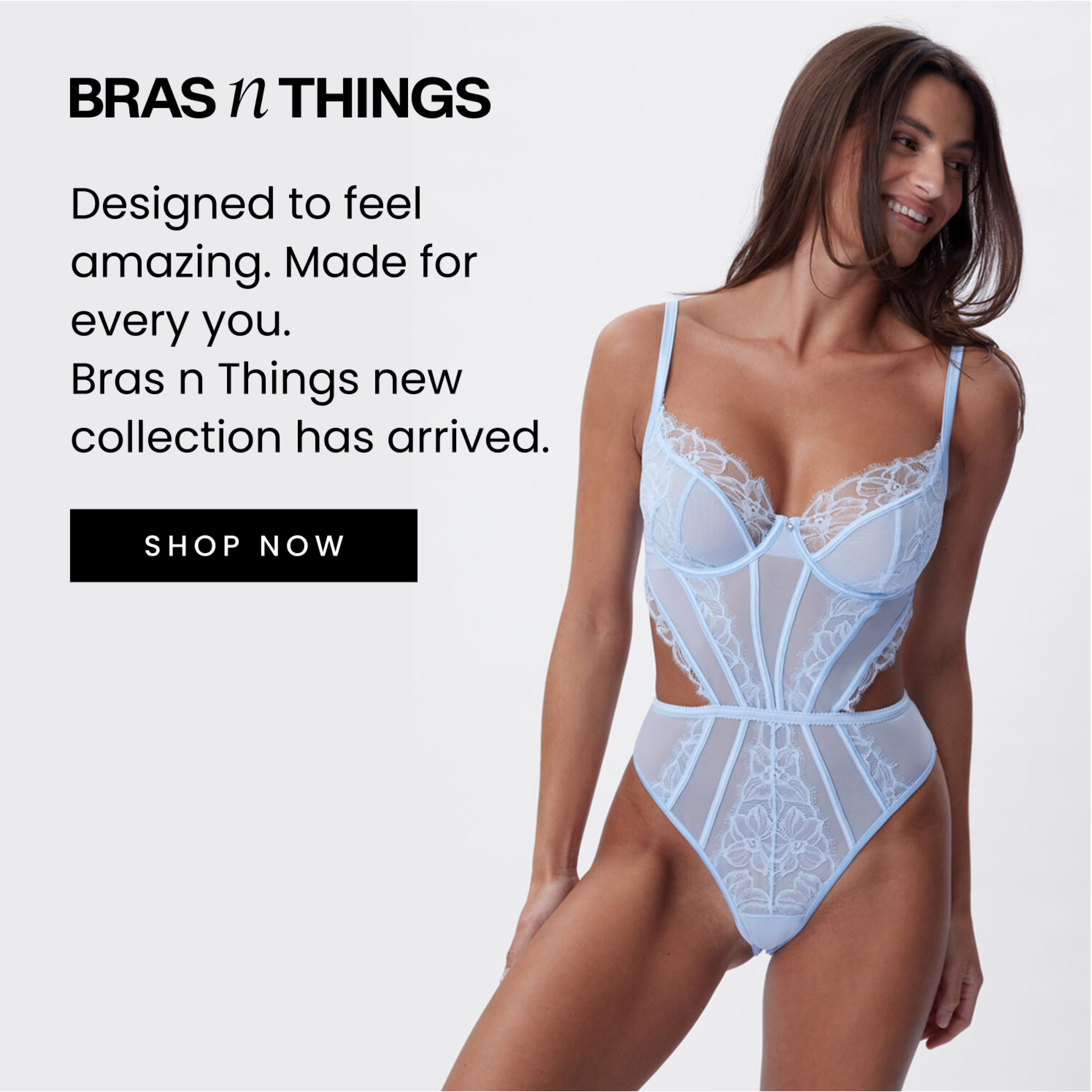Designed to feel amazing. Made for every you. Bras N Things new collection has arrived. Click here to shop now.
