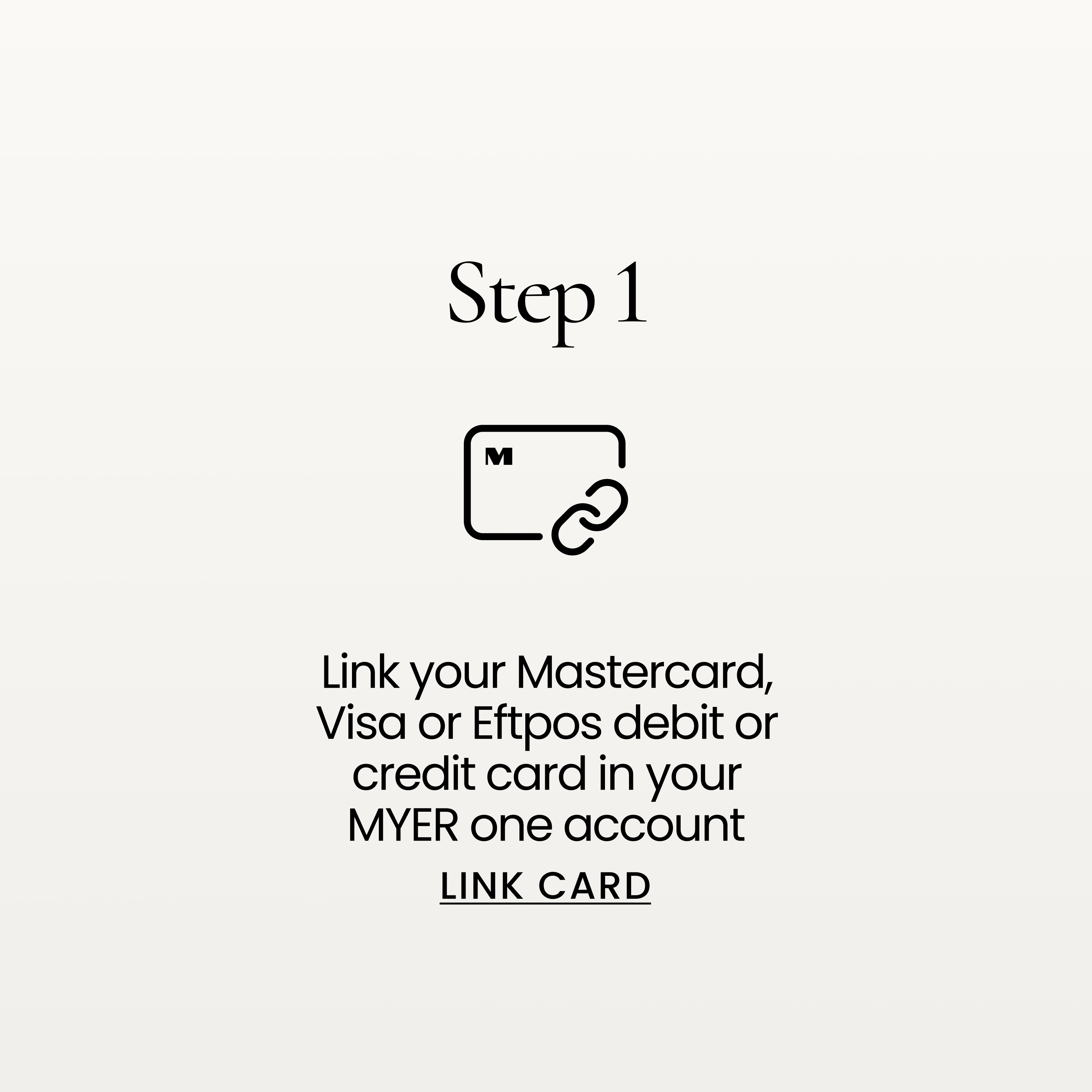 Link your Mastercard, Visa or Eftpos debit or credit card in your MYER one account. LINK CARD