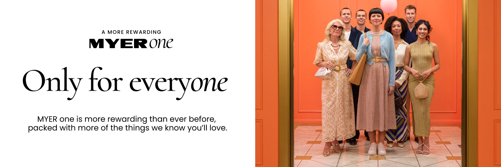 A MORE REWARDING MYER ONE
Only For Everyone
MYER one is more rewarding than ever before, packed with more things we know you'll love.