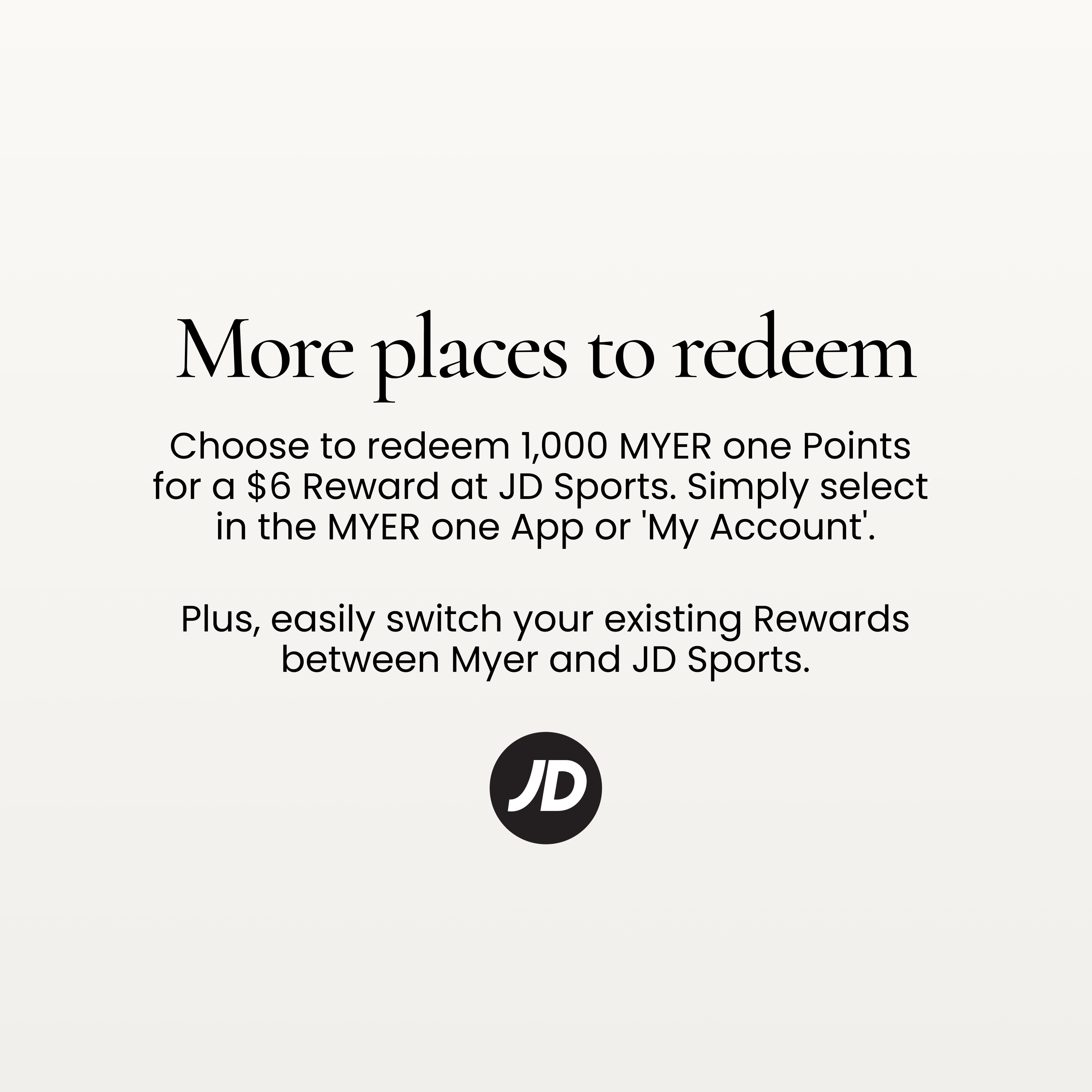 More places to redeem
Choose to redeem 1,000 MYER one Points for a $6 Reward at JD Sports.
Simply select in the MYER one App or 'My Account'.
Plus, easily switch your existing Rewards between Myer and JD Sports.