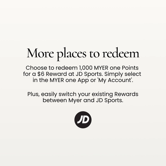 More places to redeem
Choose to redeem 1,000 MYER one Points for a $6 Reward at JD Sports.
Simply select in the MYER one App or 'My Account'.
Plus, easily switch your existing Rewards between Myer and JD Sports.