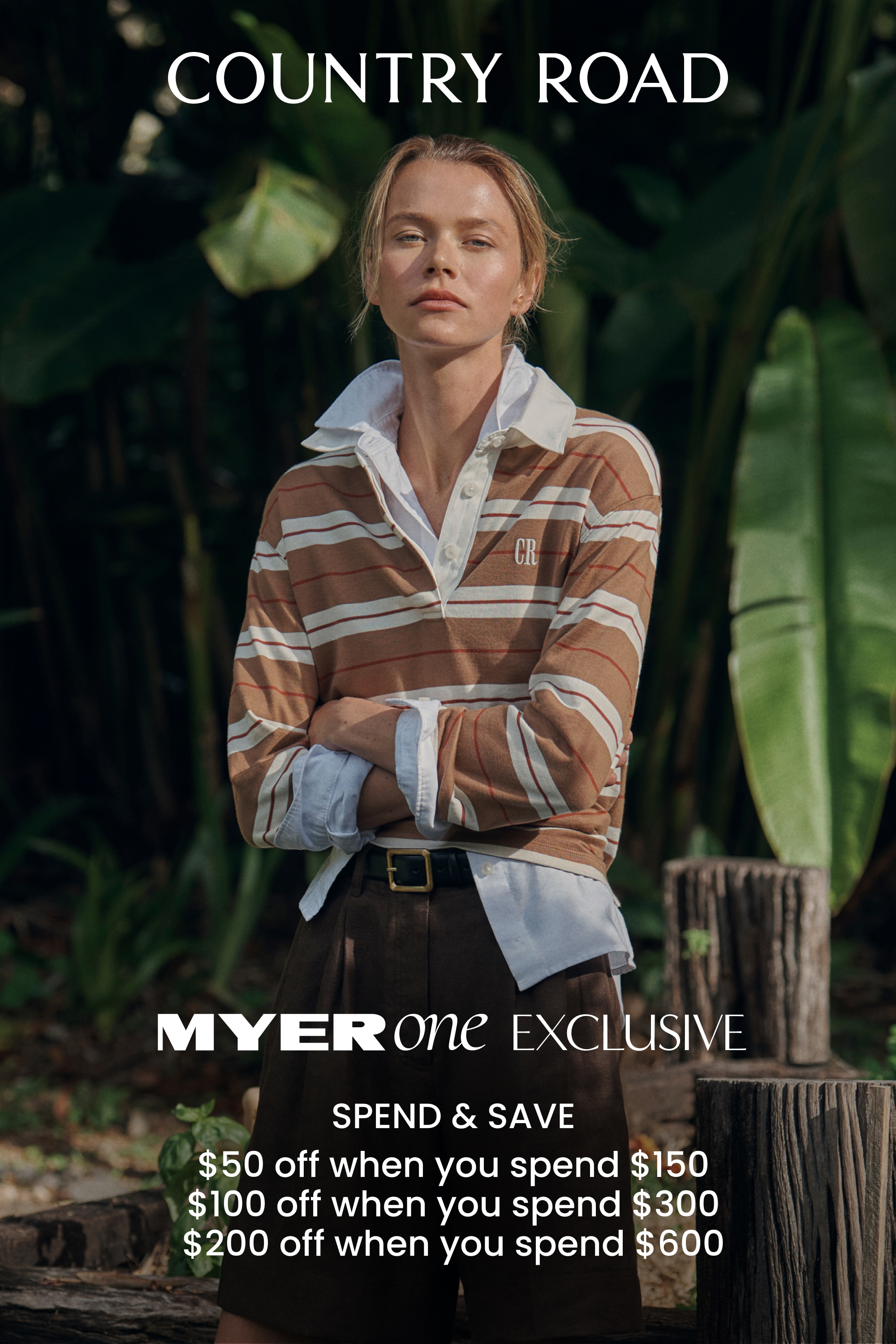 COUNTRY ROAD spend and save.
MYERone EXCLUSIVE
$50 off when you spend $150
 $100 off when you spend $300
 $200 off when you spend $600