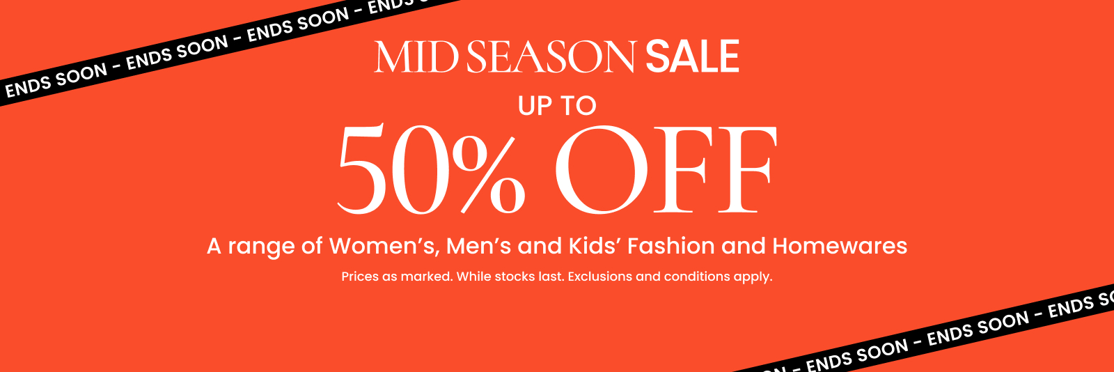 Mid season sale. Up to 50% off a range of Women's, Men's and Kids' Fashion and Homewares. Ends soon. Click here to shop now.