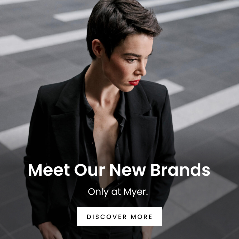Meet Our Newest Fashion Brands. Only at Myer. Click here to discover more.