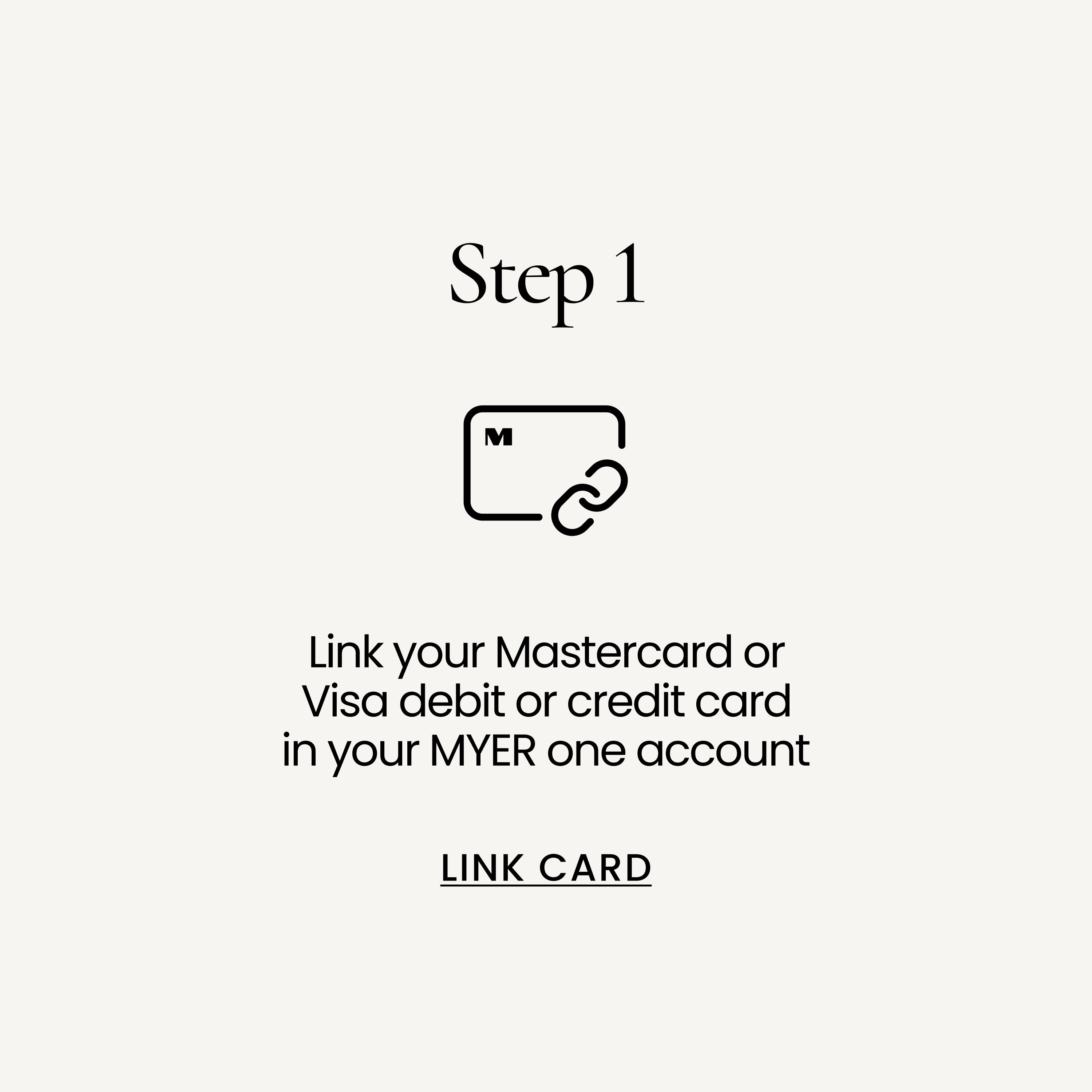 Link your Mastercard, Visa or Eftpos debit or credit card in your MYER one account. LINK CARD