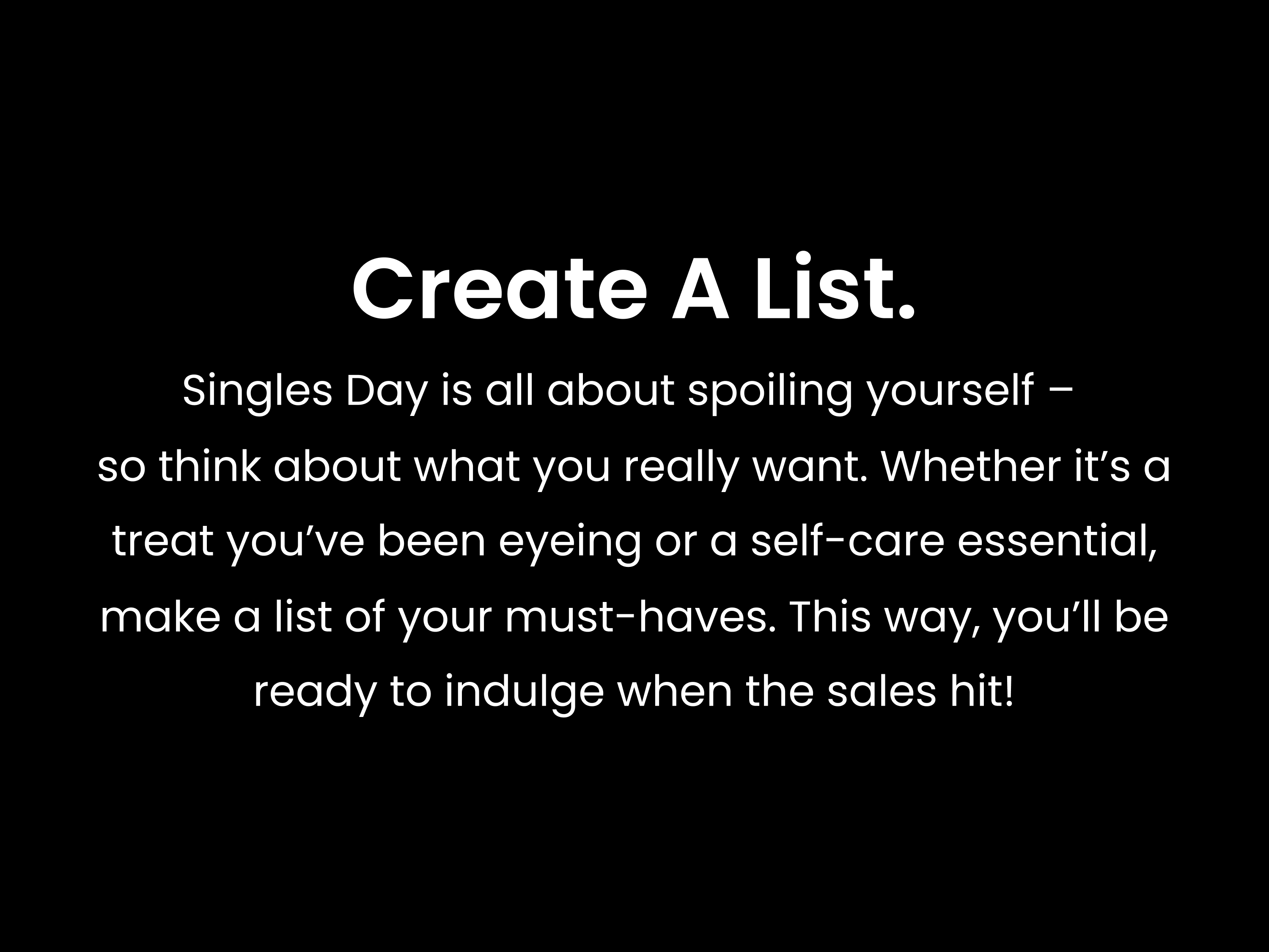 Create a list. Singles Day is all about spoiling yourself – so think about what you really want. Whether it’s a treat you’ve been eyeing or a self-care essential, make a list of your must-haves. This way, you’ll be ready to indulge when the sales hit!