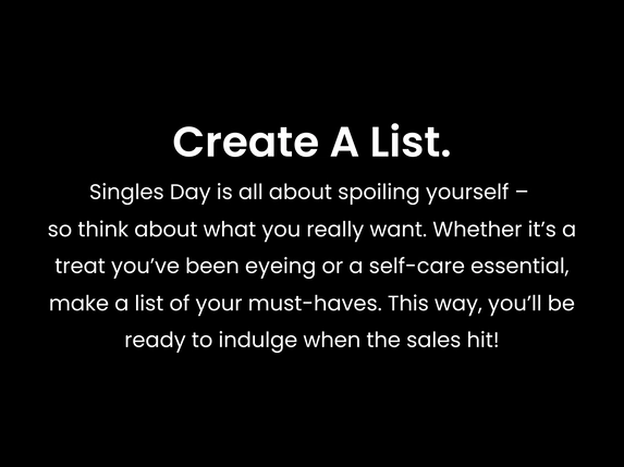 Create a list. Singles Day is all about spoiling yourself – so think about what you really want. Whether it’s a treat you’ve been eyeing or a self-care essential, make a list of your must-haves. This way, you’ll be ready to indulge when the sales hit!