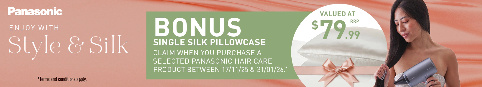 Panasonic
ENJOY WITH Style & Silk
BONUS SINGLE SILK PILLOWCASE
Claim when you purchase a selected Panasonic hair care product between 17/11/25 & 31/01/26.*
VALUED AT $79.99 RRP
Terms and conditions apply.