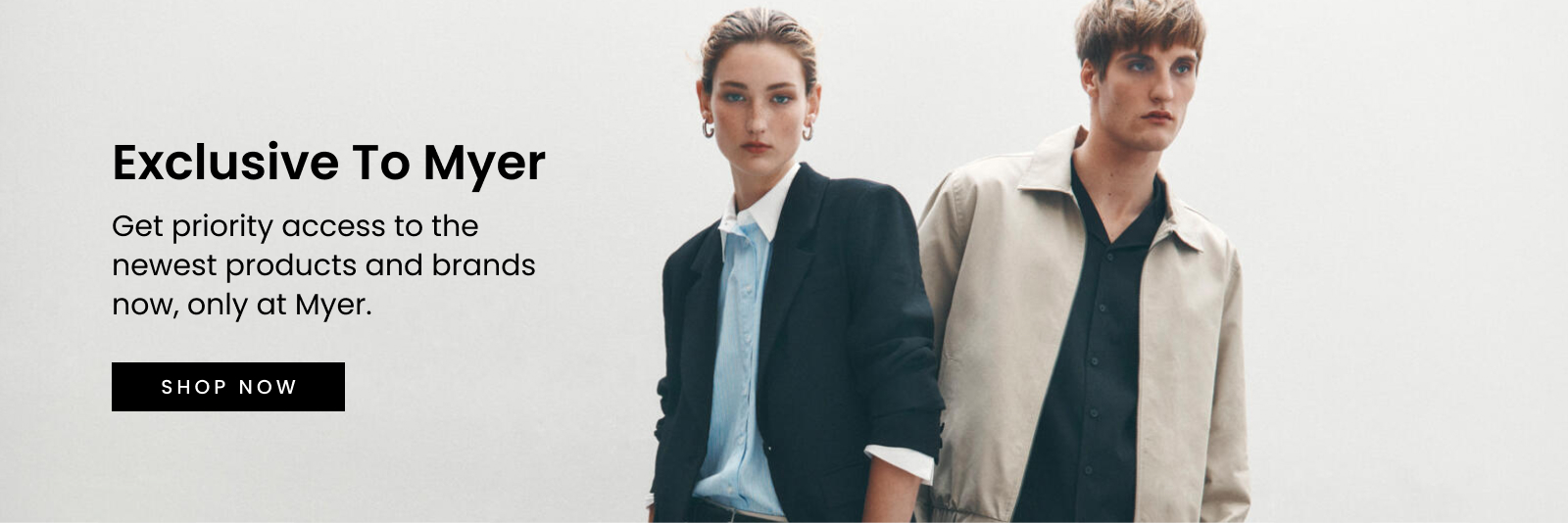 Exclusive to Myer. Get priority access to the newest products and brands now, only at Myer. Click here to Shop Now