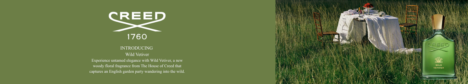 Creed 1760
INTRODUCING
Wild Vetiver
Experience untamed elegance with Wild Vetiver, a new woody floral fragrance from The House of Creed that captures an English garden party wandering into the wild.