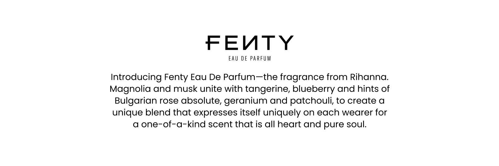 Fenty Eau de parfum. Introducing Fenty Eau De Parfum—the fragrance from Rihanna. Magnolia and musk unite with tangerine, blueberry and hints of Bulgarian rose absolute, geranium and patchouli, to create a unique blend that expresses itself uniquely on each wearer for a one-of-a-kind scent that is all heart and pure soul.