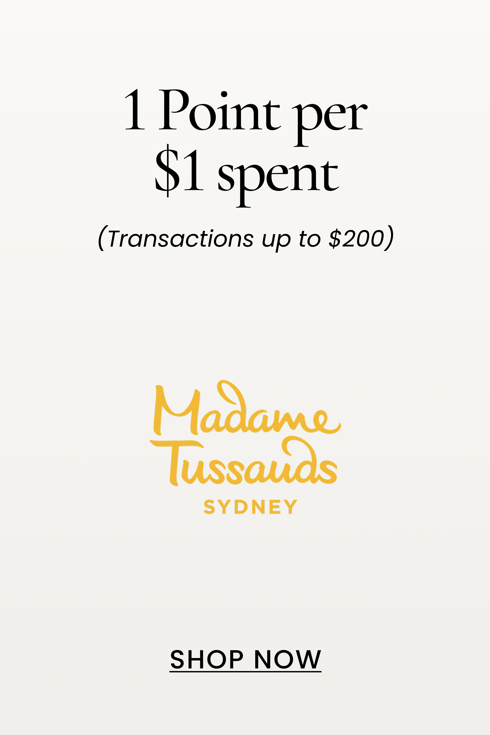 Madame Tussauds
1 Point per $1 spent
(Transactions up to $200)
SHOP NOW