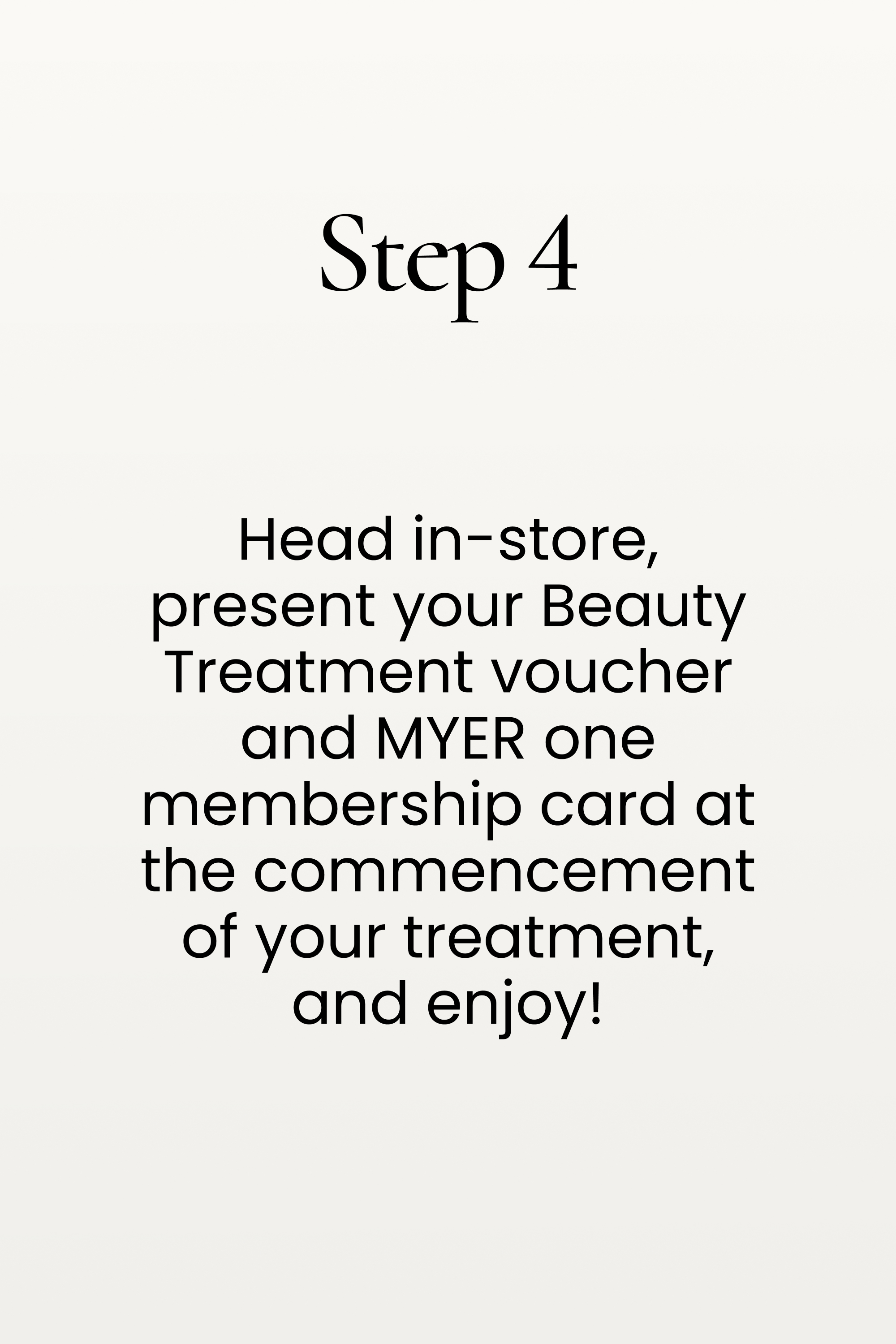 Step 4. Head in-store, present your Beauty Treatment voucher and MYER one membership card at the commencement of your treatment, and enjoy!