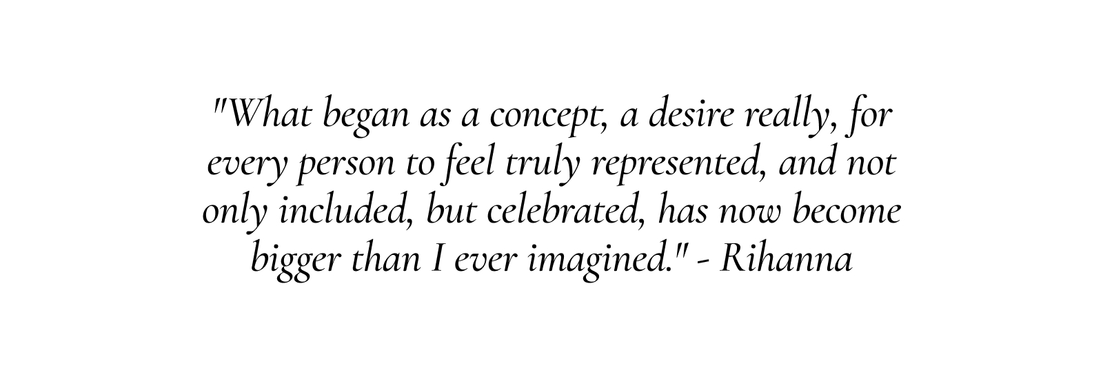 "What began as a concept, a desire really, for every person to feel truly represented, and not only included, but celebrated, has now become bigger than I ever imagined."
- Rihanna