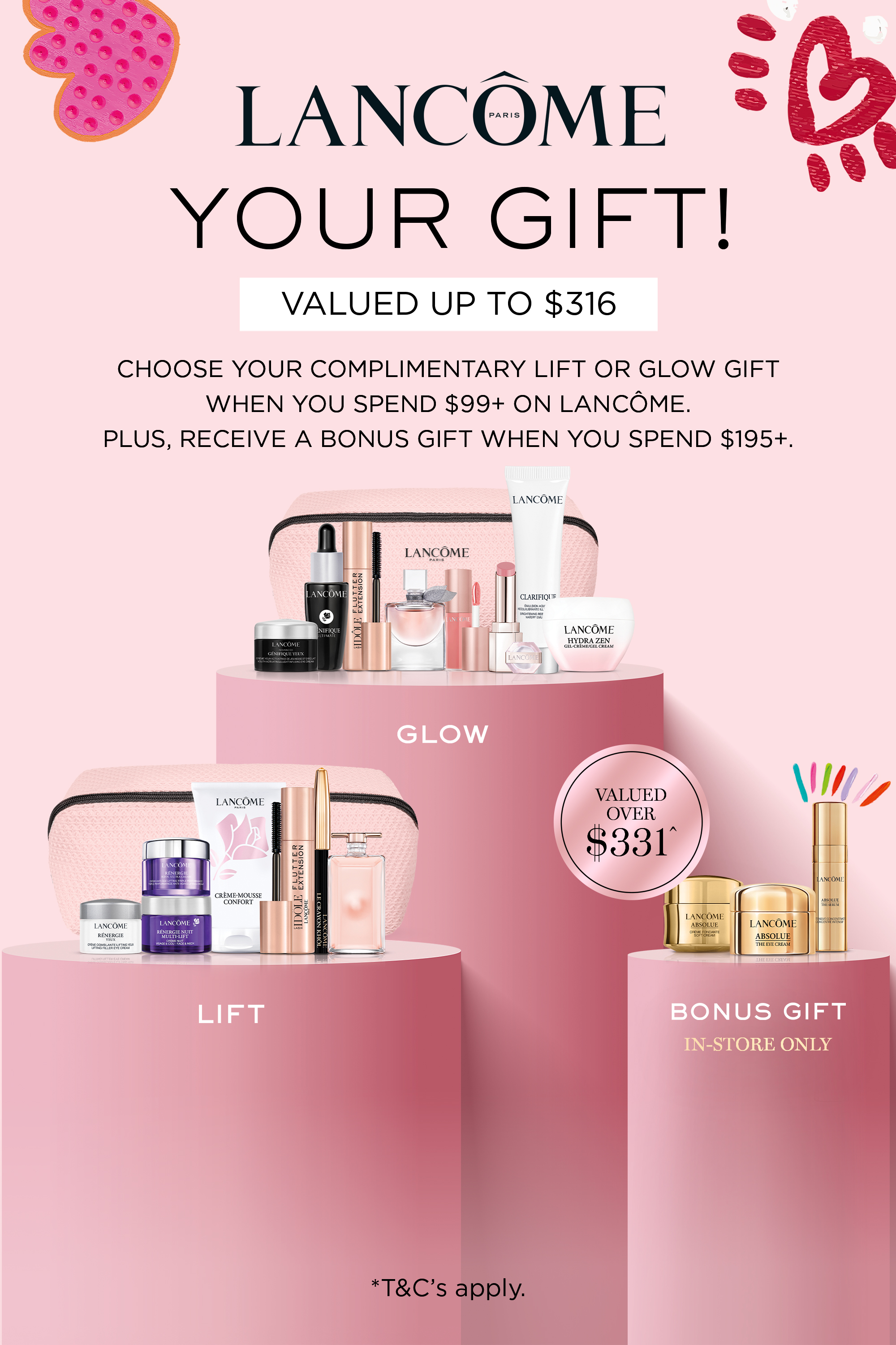 Lancôme Your gift!
Valued up to $316
Choose your complimentary Lift or
Glow gift when you spend $99+ on
Lancôme. Plus, receive a bonus gift
when you spend $195+.
Valued over $331
Bonus gift
In-store only
*T&Cs and exclusions apply. Click here to shop now.