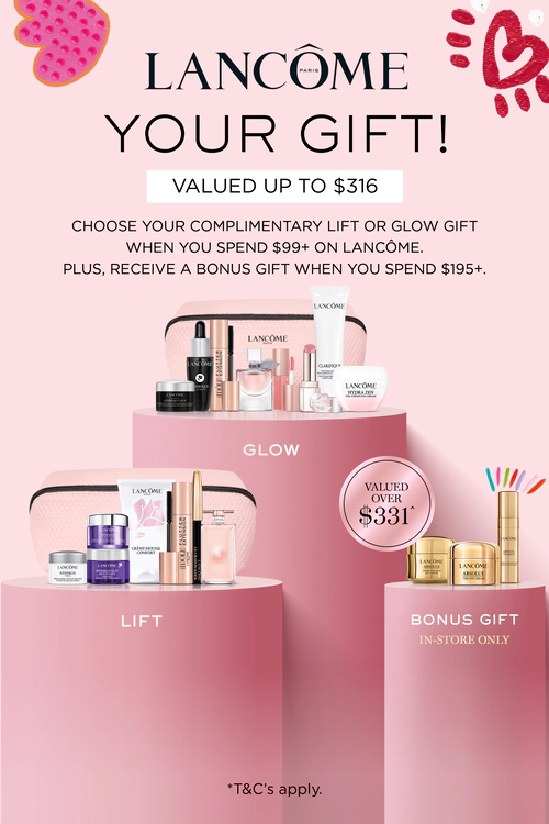 Lancôme Your gift!
Valued up to $316
Choose your complimentary Lift or
Glow gift when you spend $99+ on
Lancôme. Plus, receive a bonus gift
when you spend $195+.
Valued over $331
Bonus gift
In-store only
*T&Cs and exclusions apply. Click here to shop now.