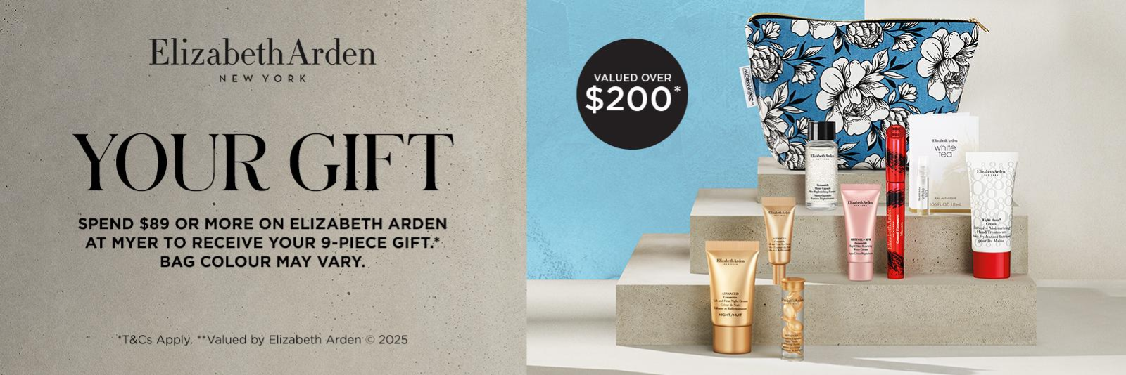 Elizabeth Arden Your Gift. Spend $89 or more on elizabeth arden at myer to receive your 9-piece gift. Bag colour may vary. Valued over $200.