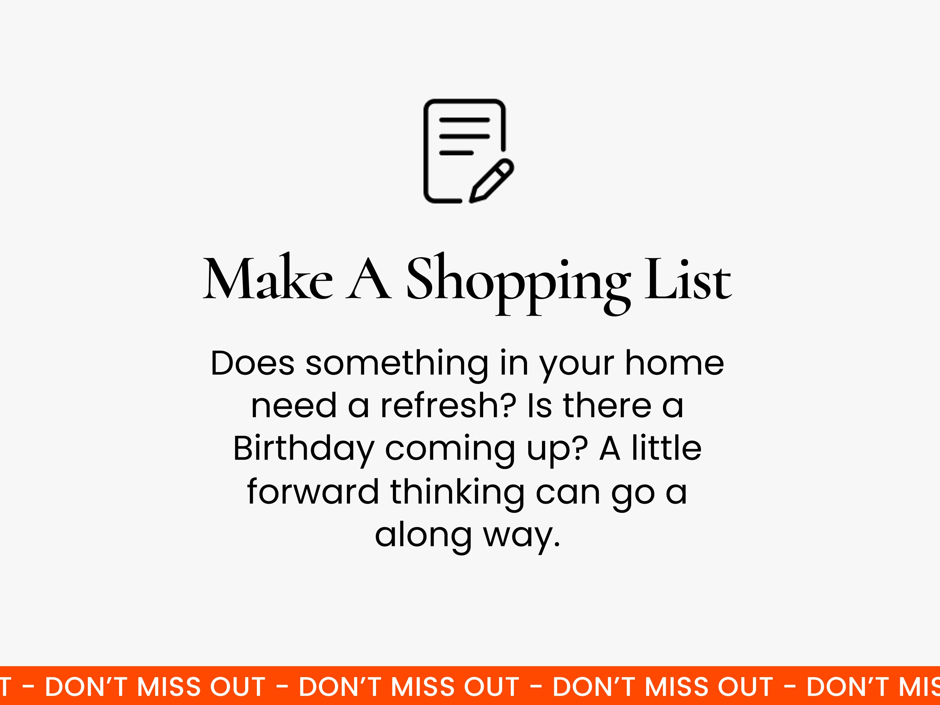 Make a shopping list.  A little bit of forward planning goes a long way! Have a think about whether anything in your home needs to be updated, and check the calendar to see if there are any birthdays coming up.