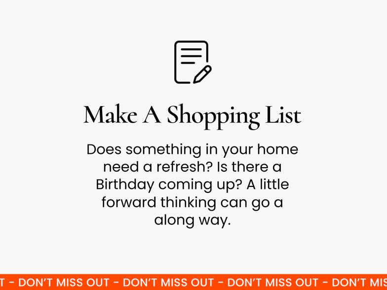 Make a shopping list. A little bit of forward planning goes a long way! Have a think about whether anything in your home needs to be updated, and check the calendar to see if there are any birthdays coming up.