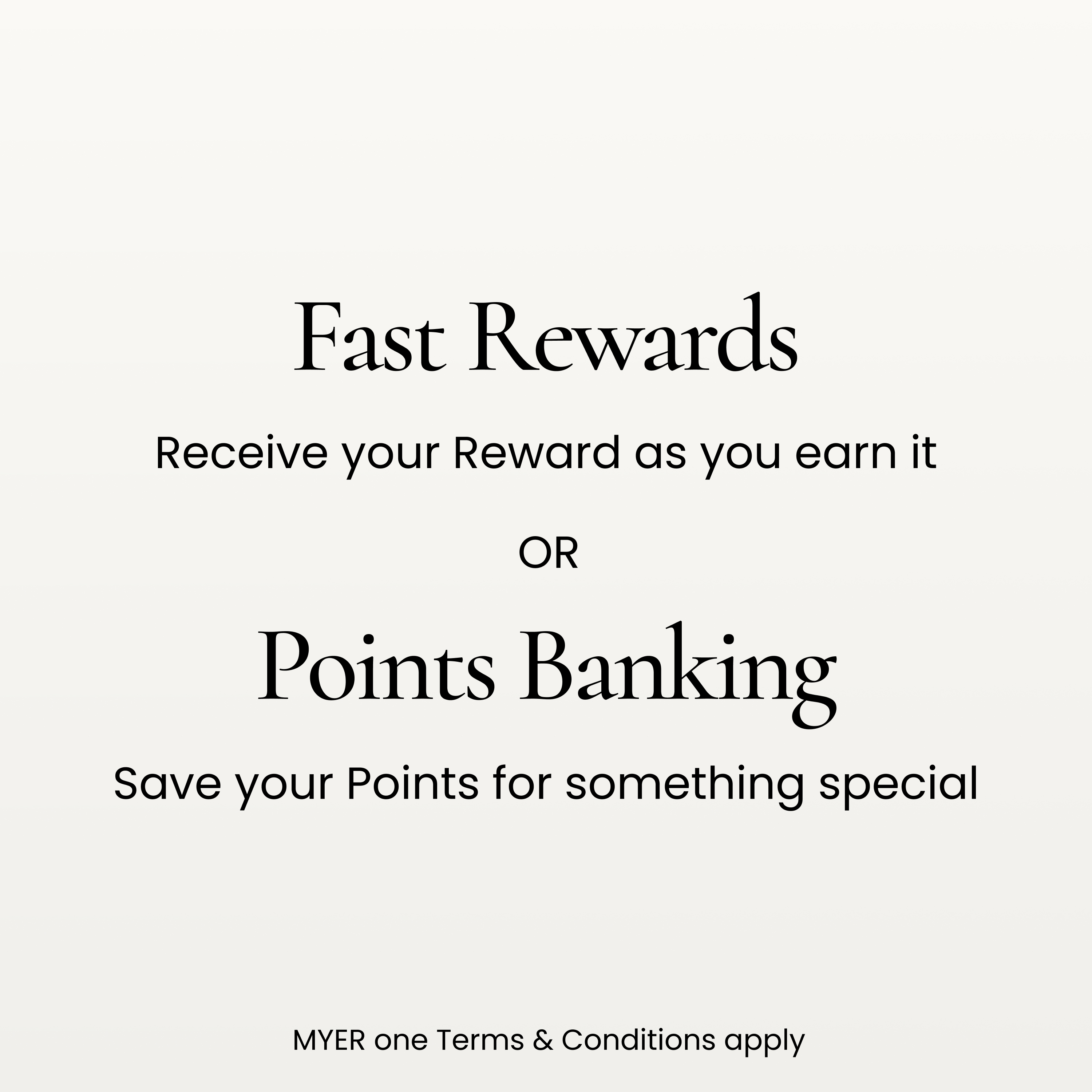 Fast Rewards. Receive your reward as you earn it.
Points Banking. Save your points for something special
MYER one terms and conditions apply.