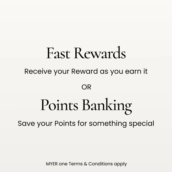 Fast Rewards. Receive your reward as you earn it.
Points Banking. Save your points for something special
MYER one terms and conditions apply.