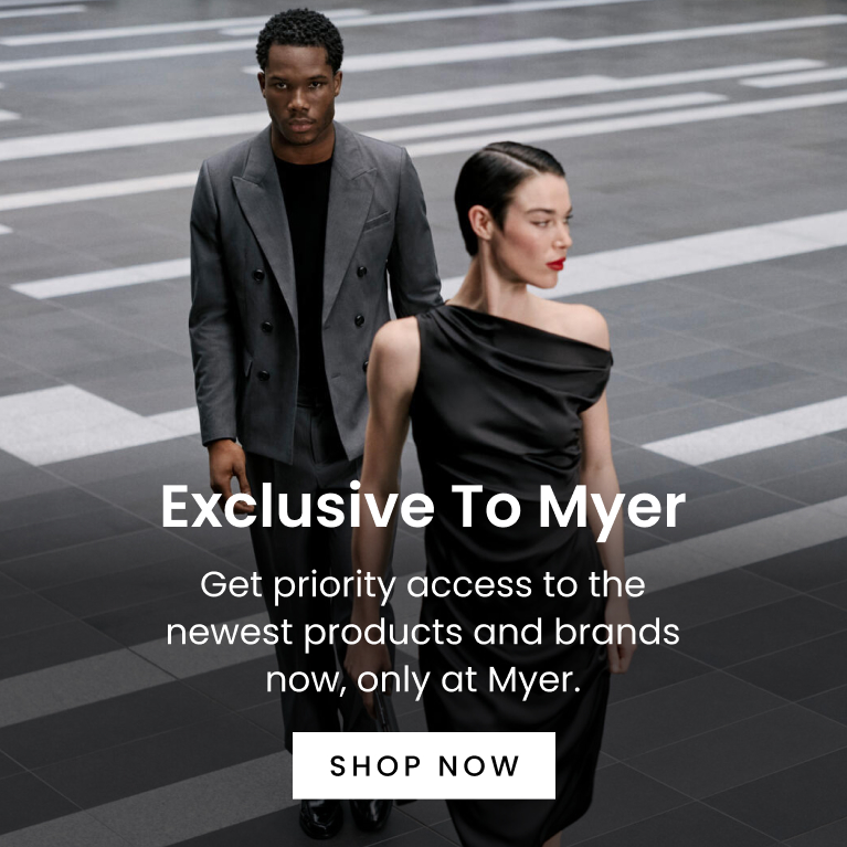 Exclusive to Myer. Get priority access to the newest products and brands now, only at Myer. Click here to Shop Now.
