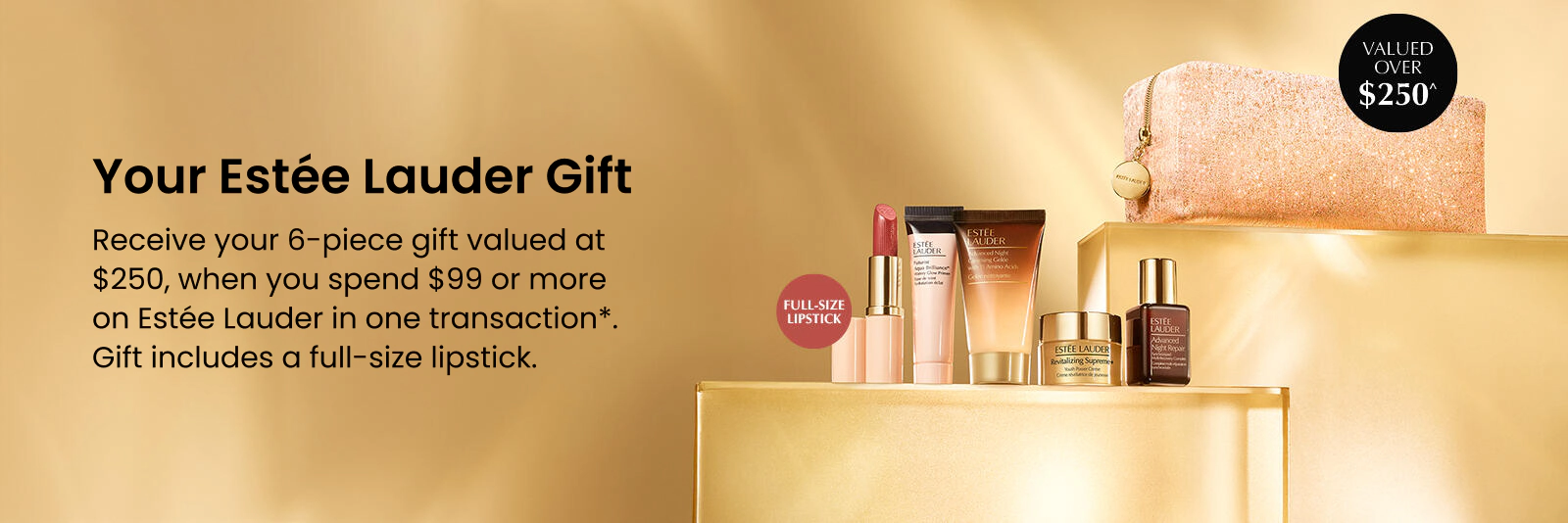 Your Estée Lauder Gift. Receive your 6-piece gift valued at $250, when you spend $99 or more on Estée Lauder in one transaction*. Gift includes a full-size lipstick.