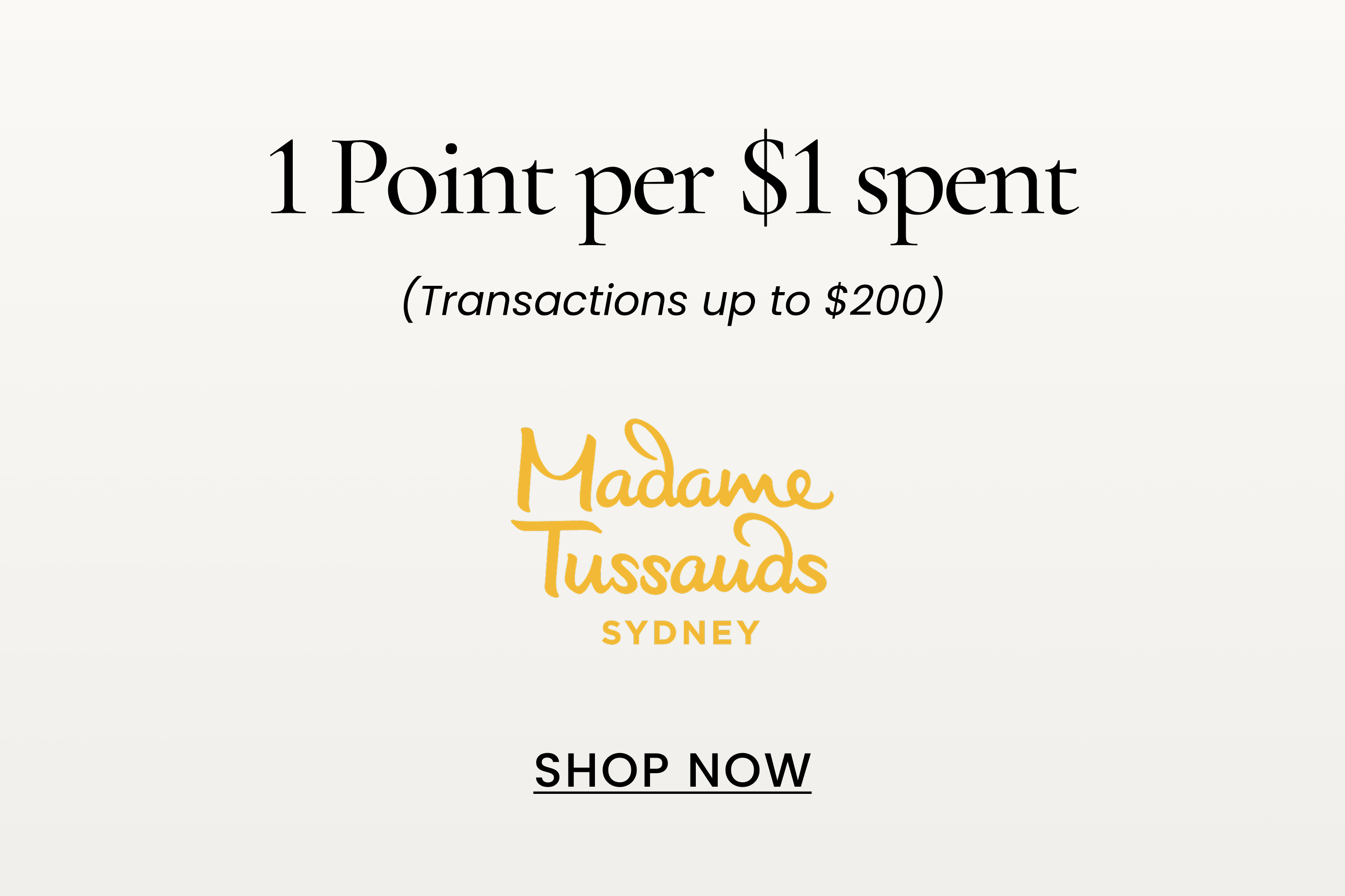 Madame Tussauds
1 Point per $1 spent
(Transactions up to $200)
SHOP NOW