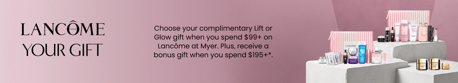 Choose your complimentary lift or glow gift when you spend $99+ on Lancôme. *T&Cs and exclusions apply.