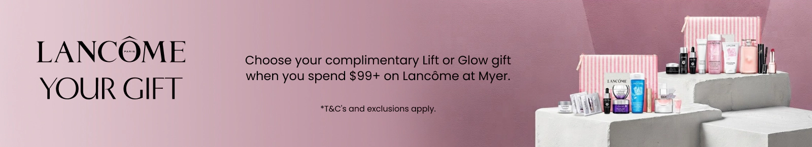 Choose your complimentary lift or glow gift when you spend $99+ on Lancôme. *T&Cs and exclusions apply.