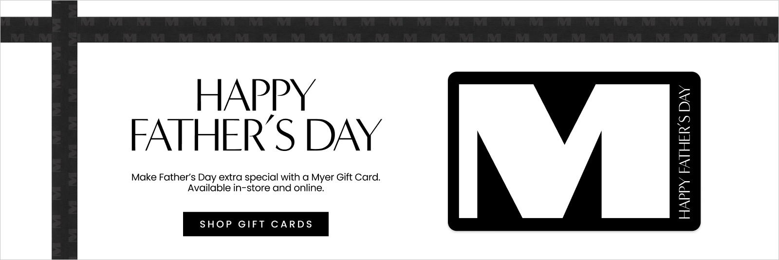 Make Father's Day extra special with a Myer Gift Card. Available in-store and online.
