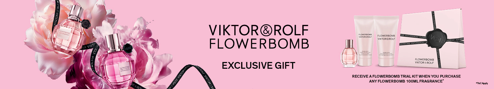 Viktor&Rolf Flowerbomb Exclusive gift
Receive a Flowerbomb trial kit when you purchase any Flowerbomb 100ml fragrance. T&Cs apply