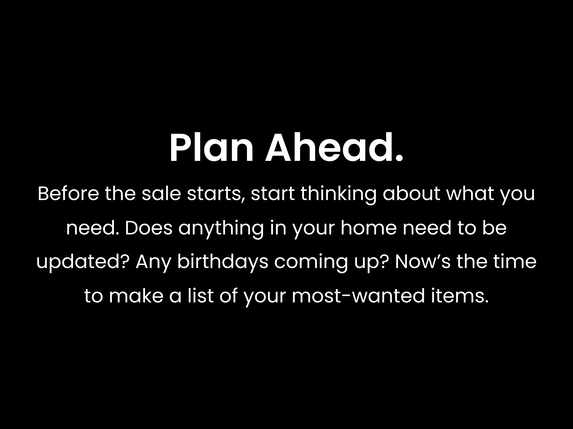 Plan Ahead. Before the sale starts, start thinking about what you need. Does anything in your home need to be updated? Any birthdays coming up? Now’s the time to make a list of your most-wanted items.