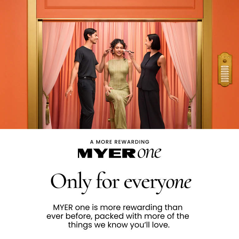A MORE REWARDING MYER ONE
Only For Everyone
MYER one is more rewarding than ever before, packed with more things we know you'll love.