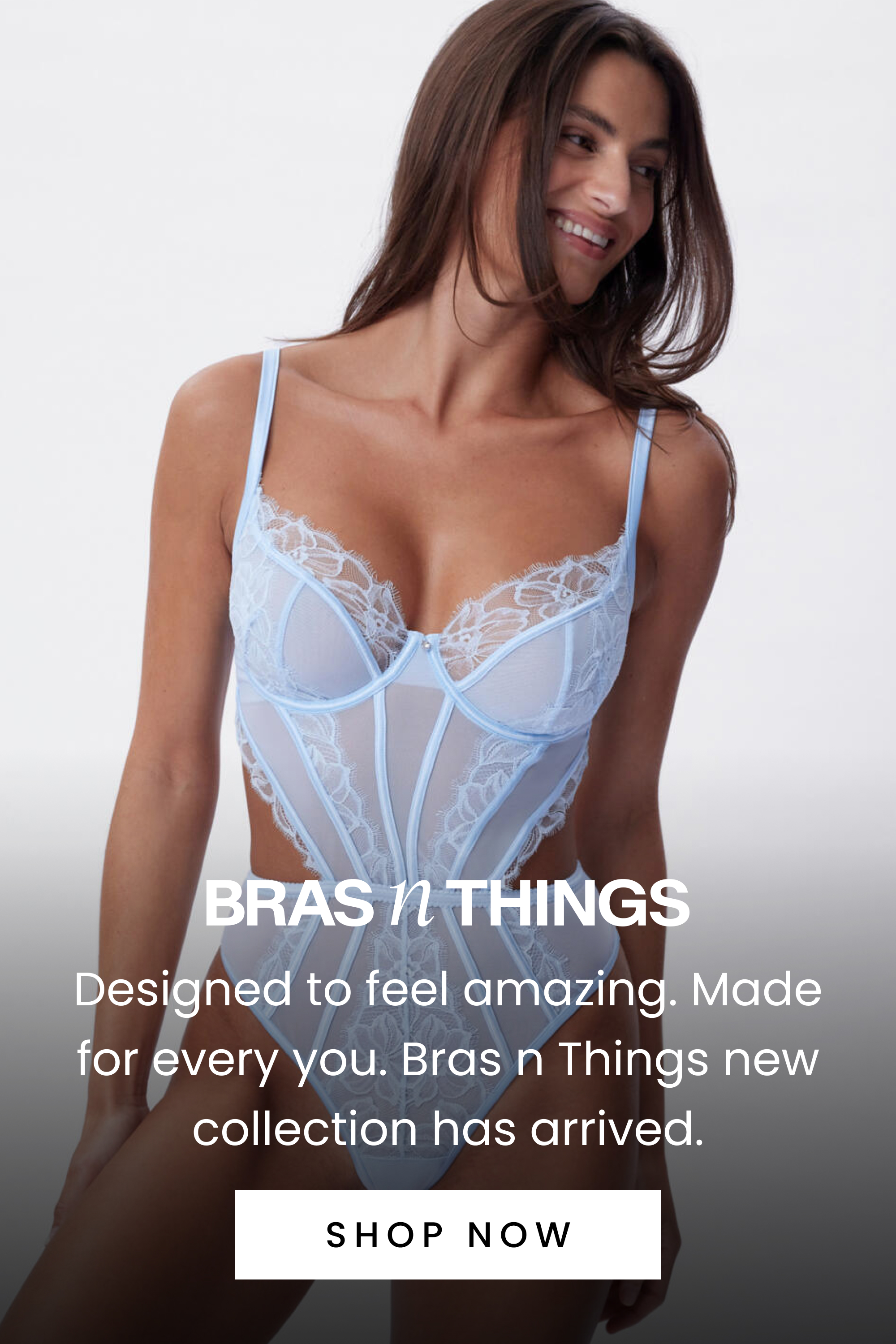 Designed to feel amazing. Made for every you. Bras N Things new collection has arrived. Shop Now.
