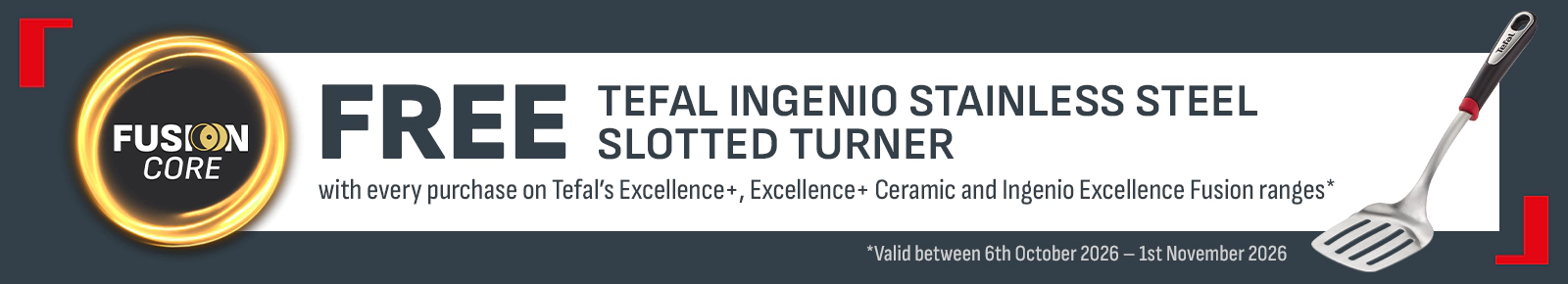 Fusion Core
Free Tefal Ingenio Stainless Stell Slotted Turner
with every purchase of Tefal's Excellence+, Excellence + Ceramic and Ingenio Excellence Fusion ranges*