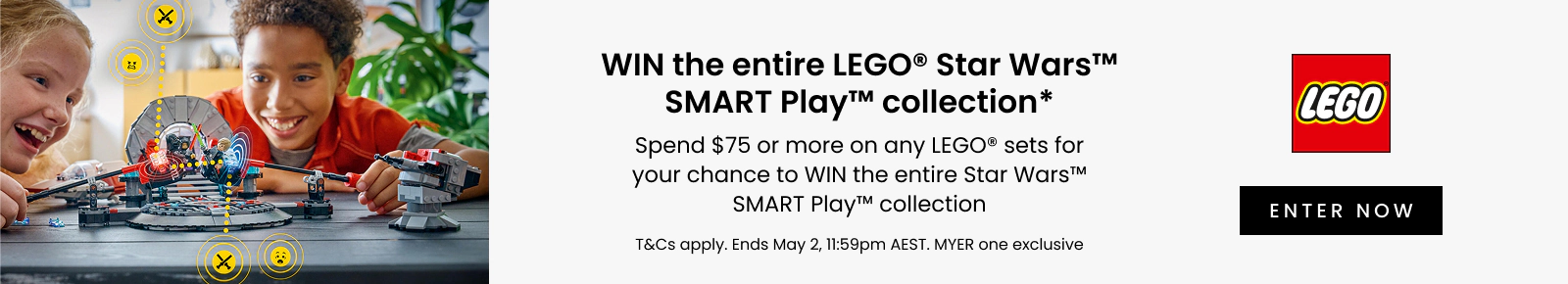 Win the entire Lego Star Wars SMART Play collection. Spend $75 or more on any LEGO sets for your chance to WIN the entire Star Wars SMART Play collection. Enter now. T&Cs apply. Ends May 2, 11:59pm AEST. MYER one exclusive,