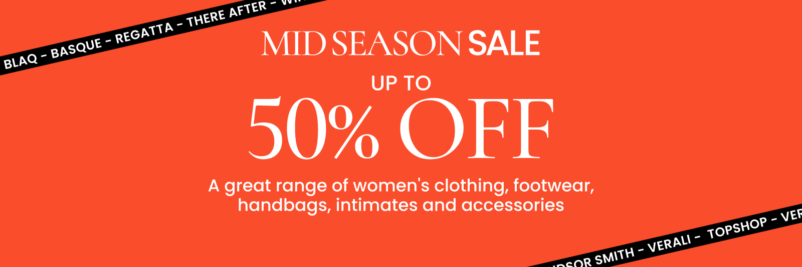 Mid season sale. Up to 50% off a great range of women's clothing, footwear, handbags, intimates and accessories. Click here to shop now.
