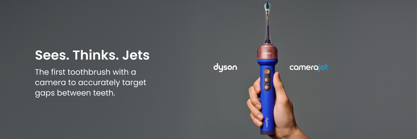 Dyson Camerajet. Sees. Thinks. Jets. The first toothbrush with a camera to accurately target gaps between teeth. Click here to shop now.