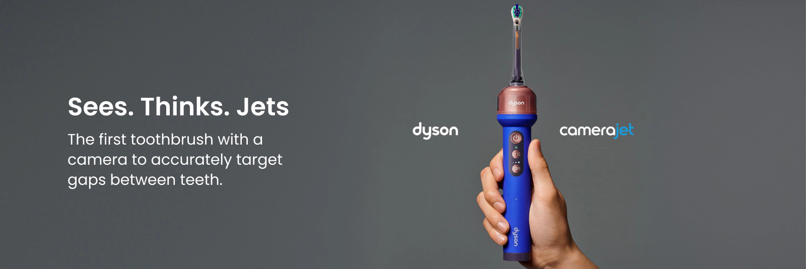 Dyson Camerajet. Sees. Thinks. Jets. The first toothbrush with a camera to accurately target gaps between teeth. Click here to shop now.