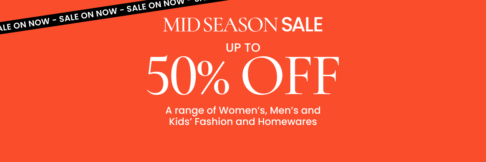 Mid season sale. Up to 50% off a range of Women's, Men's and Kids' Fashion and Homewares. Click here to shop now.
